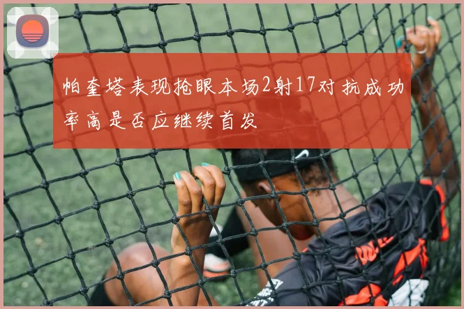 帕奎塔表现抢眼本场2射17对抗成功率高是否应继续首发