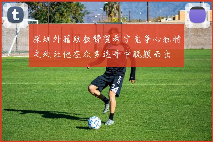 深圳外籍助教赞贺希宁竞争心独特之处让他在众多选手中脱颖而出