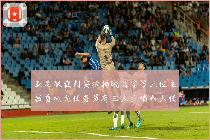 亚足联裁判安排揭晓马宁等三位主裁首轮无任务另有三人主哨两人任四官