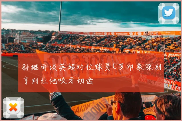 孙继海谈英超对位球员C罗印象深刻亨利让他咬牙切齿