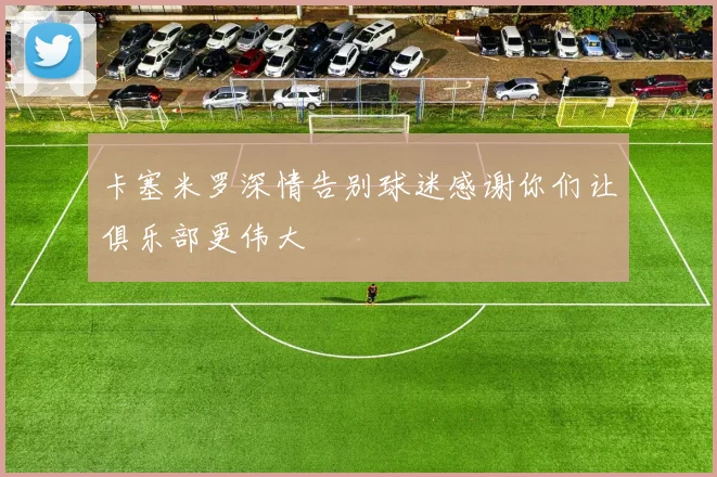 卡塞米罗深情告别球迷感谢你们让俱乐部更伟大