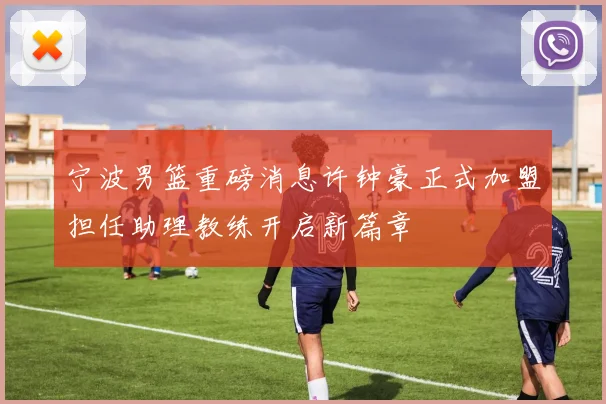 宁波男篮重磅消息许钟豪正式加盟担任助理教练开启新篇章