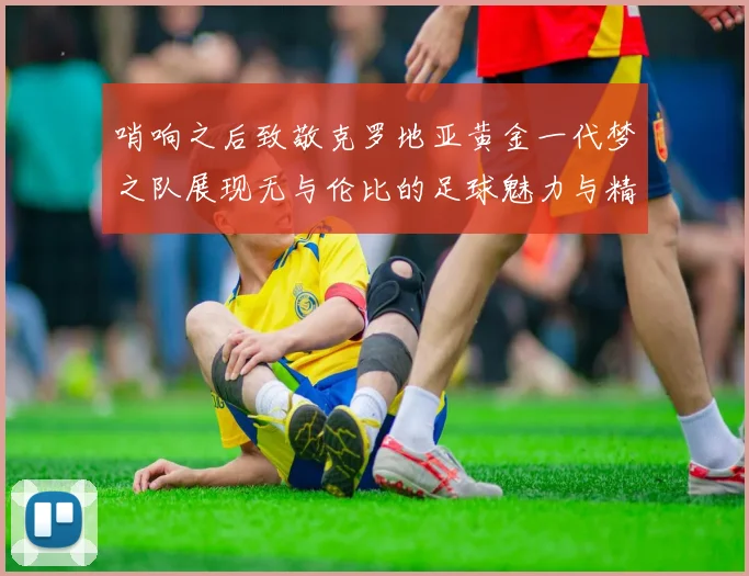 哨响之后致敬克罗地亚黄金一代梦之队展现无与伦比的足球魅力与精神