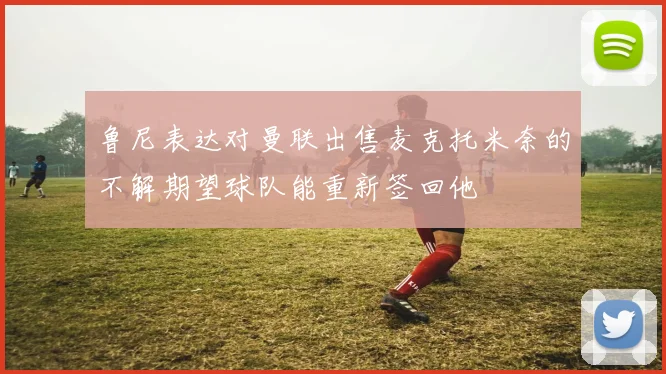 鲁尼表达对曼联出售麦克托米奈的不解期望球队能重新签回他