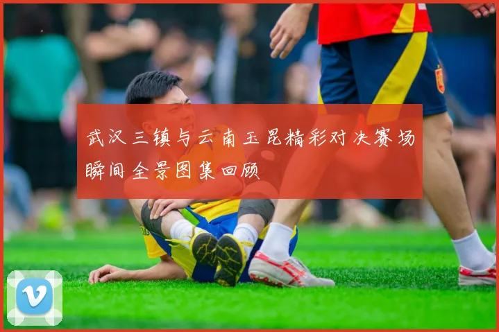 武汉三镇与云南玉昆精彩对决赛场瞬间全景图集回顾