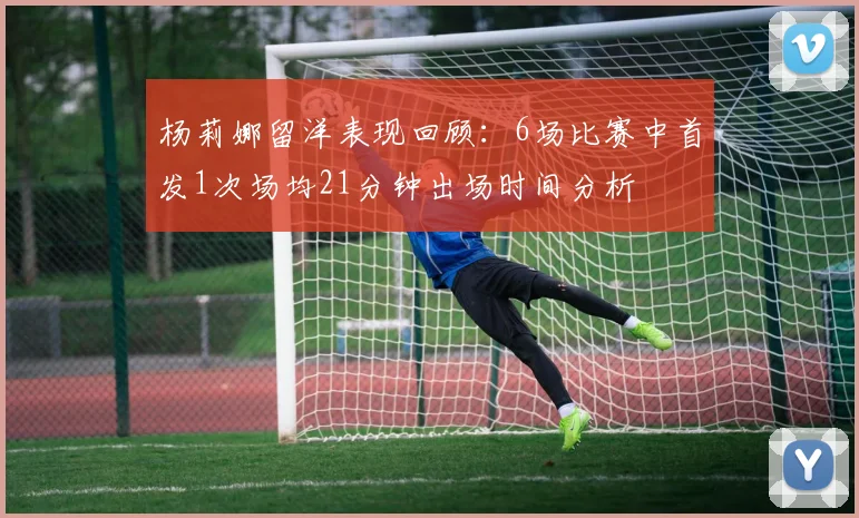 杨莉娜留洋表现回顾：6场比赛中首发1次场均21分钟出场时间分析