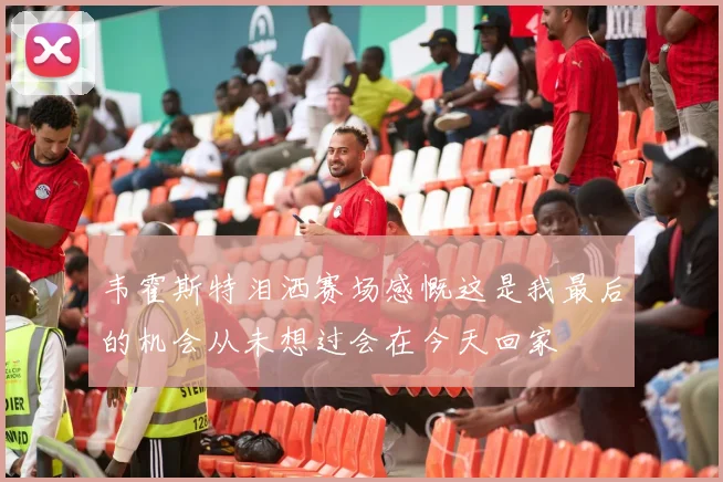 韦霍斯特泪洒赛场感慨这是我最后的机会从未想过会在今天回家