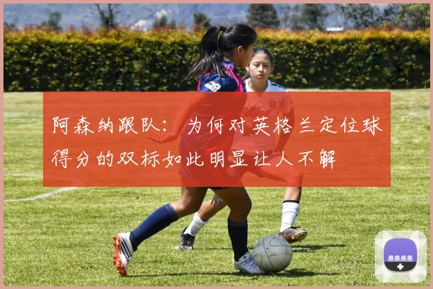 阿森纳跟队：为何对英格兰定位球得分的双标如此明显让人不解