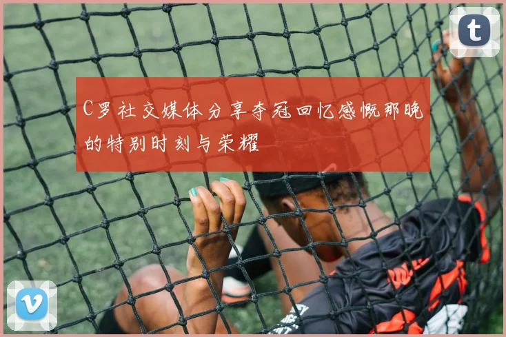 C罗社交媒体分享夺冠回忆感慨那晚的特别时刻与荣耀