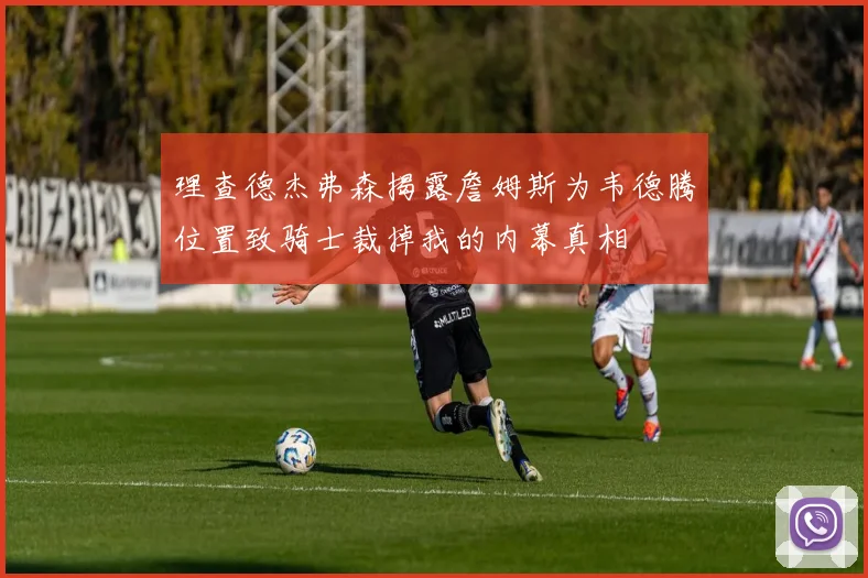 理查德杰弗森揭露詹姆斯为韦德腾位置致骑士裁掉我的内幕真相